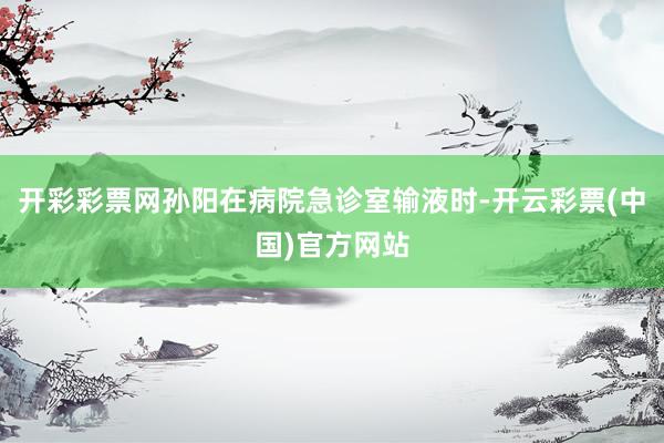 开彩彩票网孙阳在病院急诊室输液时-开云彩票(中国)官方网站