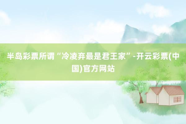 半岛彩票所谓“冷凌弃最是君王家”-开云彩票(中国)官方网站