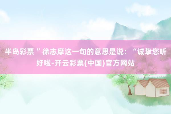 半岛彩票 ”徐志摩这一句的意思是说：“诚挚您听好啦-开云彩票(中国)官方网站