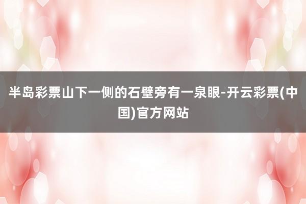 半岛彩票山下一侧的石壁旁有一泉眼-开云彩票(中国)官方网站