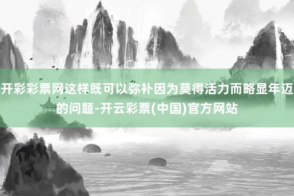 开彩彩票网这样既可以弥补因为莫得活力而略显年迈的问题-开云彩票(中国)官方网站
