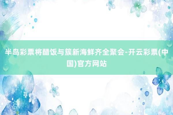 半岛彩票将醋饭与簇新海鲜齐全聚会-开云彩票(中国)官方网站
