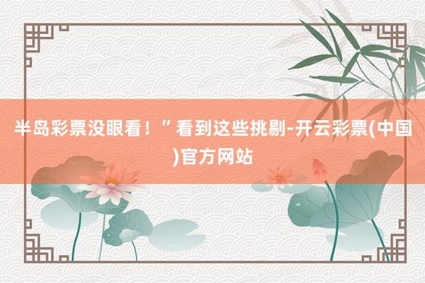 半岛彩票没眼看！”看到这些挑剔-开云彩票(中国)官方网站