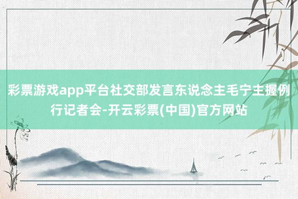 彩票游戏app平台社交部发言东说念主毛宁主握例行记者会-开云彩票(中国)官方网站
