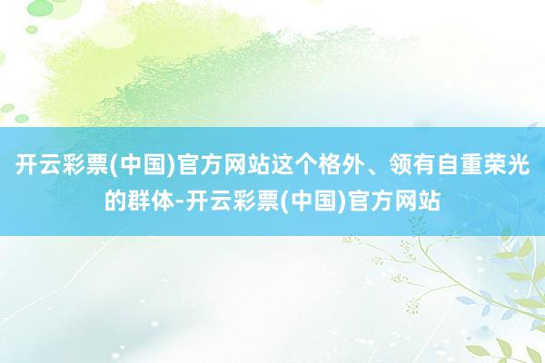 开云彩票(中国)官方网站这个格外、领有自重荣光的群体-开云彩票(中国)官方网站