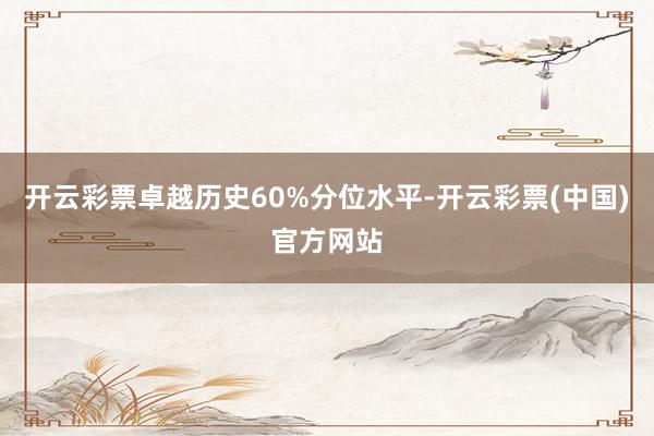 开云彩票卓越历史60%分位水平-开云彩票(中国)官方网站