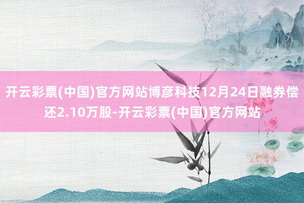 开云彩票(中国)官方网站博彦科技12月24日融券偿还2.10万股-开云彩票(中国)官方网站