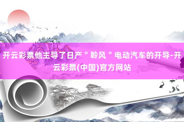 开云彩票他主导了日产＂聆风＂电动汽车的开导-开云彩票(中国)官方网站
