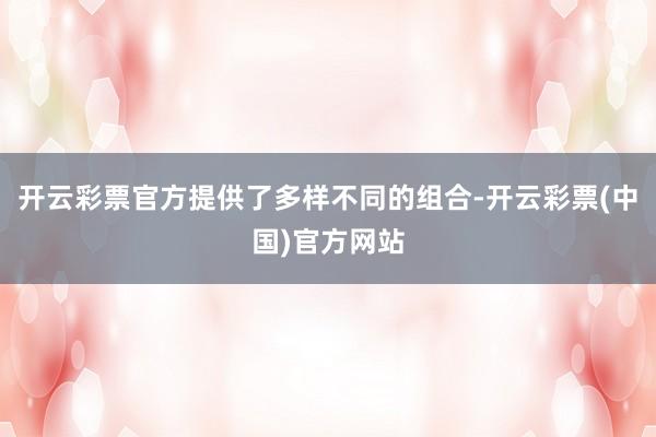 开云彩票官方提供了多样不同的组合-开云彩票(中国)官方网站