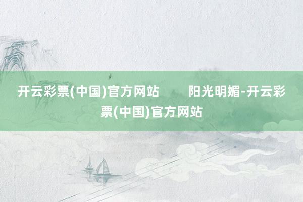开云彩票(中国)官方网站        阳光明媚-开云彩票(中国)官方网站