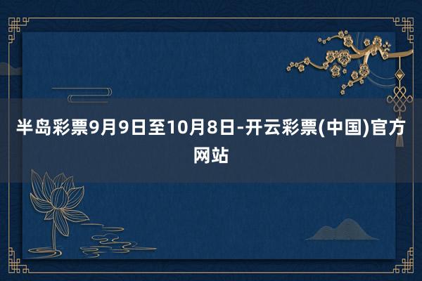 半岛彩票9月9日至10月8日-开云彩票(中国)官方网站