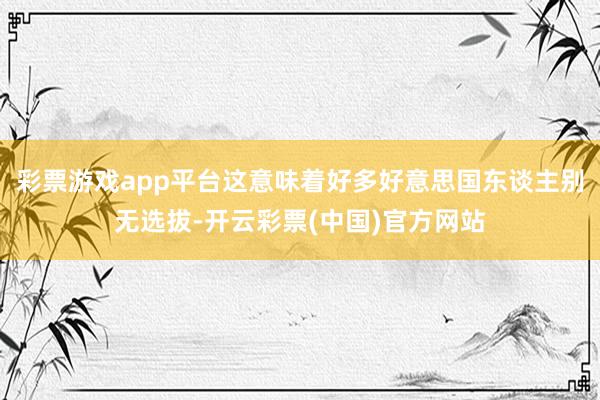 彩票游戏app平台这意味着好多好意思国东谈主别无选拔-开云彩票(中国)官方网站