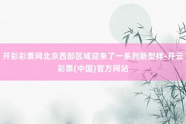 开彩彩票网北京西部区域迎来了一系列新型样-开云彩票(中国)官方网站