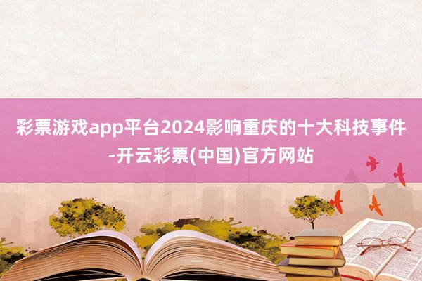 彩票游戏app平台2024影响重庆的十大科技事件-开云彩票(中国)官方网站