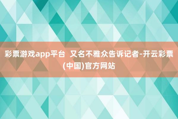 彩票游戏app平台 又名不雅众告诉记者-开云彩票(中国)官方网站
