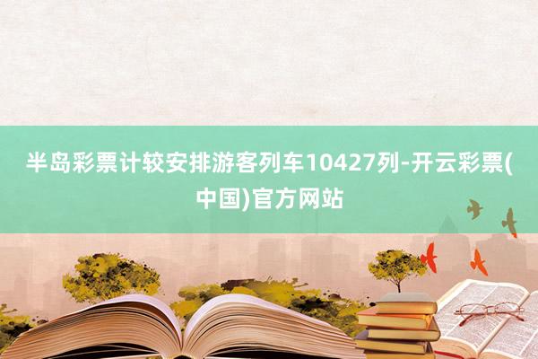 半岛彩票计较安排游客列车10427列-开云彩票(中国)官方网站
