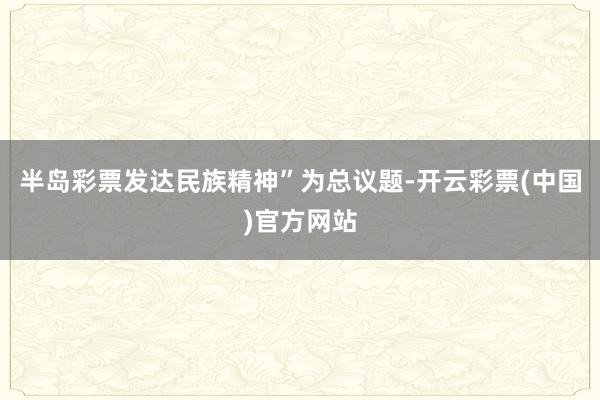 半岛彩票发达民族精神”为总议题-开云彩票(中国)官方网站