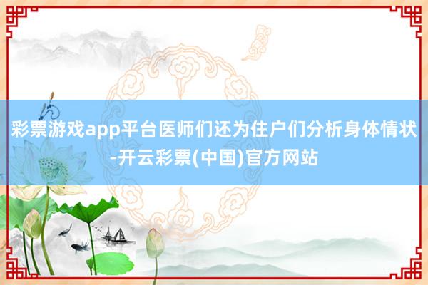 彩票游戏app平台医师们还为住户们分析身体情状-开云彩票(中国)官方网站