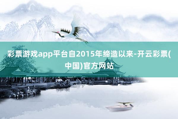 彩票游戏app平台自2015年缔造以来-开云彩票(中国)官方网站