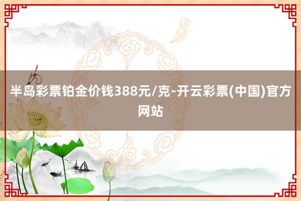 半岛彩票铂金价钱388元/克-开云彩票(中国)官方网站