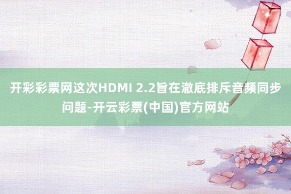开彩彩票网这次HDMI 2.2旨在澈底排斥音频同步问题-开云彩票(中国)官方网站