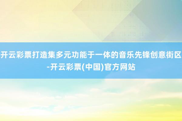开云彩票打造集多元功能于一体的音乐先锋创意街区-开云彩票(中国)官方网站