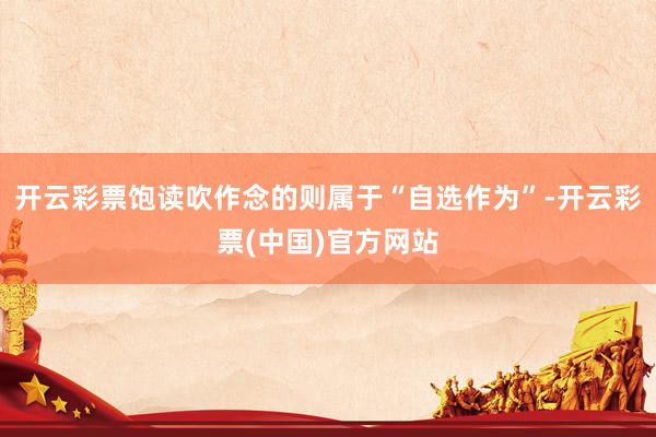 开云彩票饱读吹作念的则属于“自选作为”-开云彩票(中国)官方网站