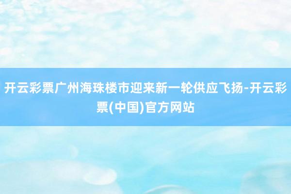 开云彩票广州海珠楼市迎来新一轮供应飞扬-开云彩票(中国)官方网站