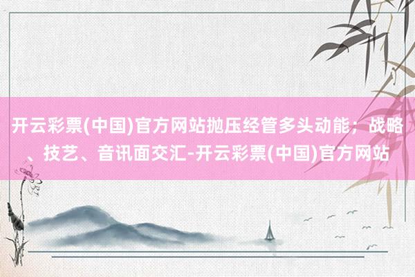 开云彩票(中国)官方网站抛压经管多头动能；战略、技艺、音讯面交汇-开云彩票(中国)官方网站