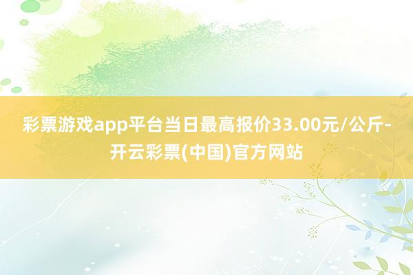 彩票游戏app平台当日最高报价33.00元/公斤-开云彩票(中国)官方网站