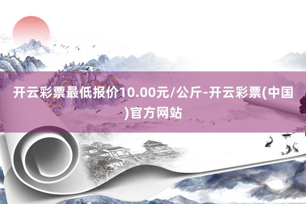开云彩票最低报价10.00元/公斤-开云彩票(中国)官方网站