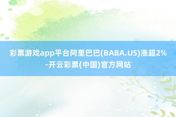 彩票游戏app平台阿里巴巴(BABA.US)涨超2%-开云彩票(中国)官方网站