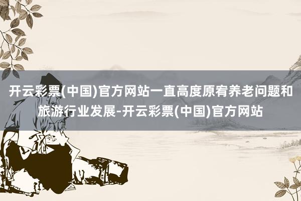 开云彩票(中国)官方网站一直高度原宥养老问题和旅游行业发展-开云彩票(中国)官方网站