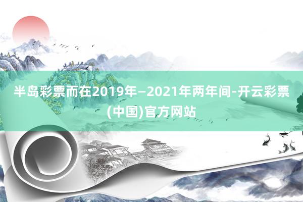 半岛彩票而在2019年—2021年两年间-开云彩票(中国)官方网站