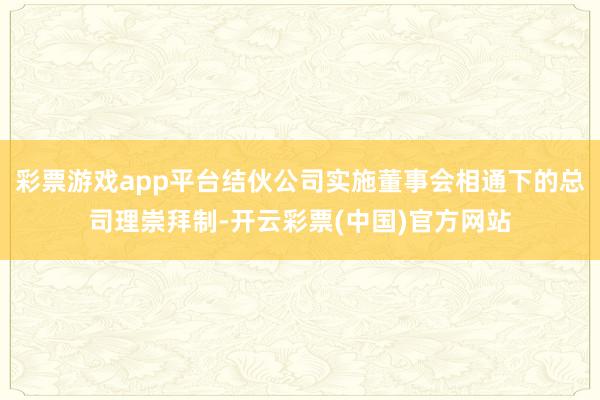 彩票游戏app平台结伙公司实施董事会相通下的总司理崇拜制-开云彩票(中国)官方网站