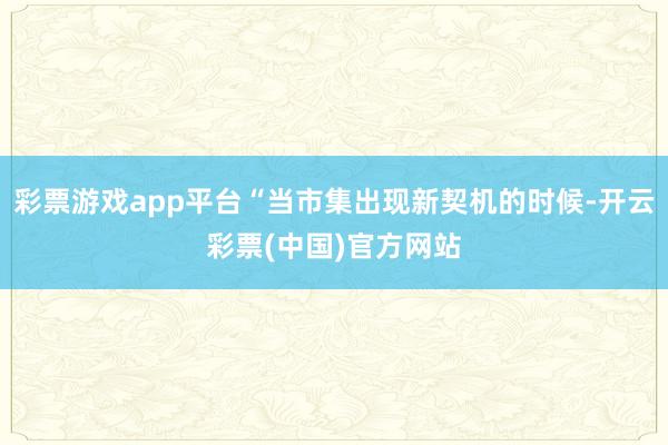 彩票游戏app平台“当市集出现新契机的时候-开云彩票(中国)官方网站