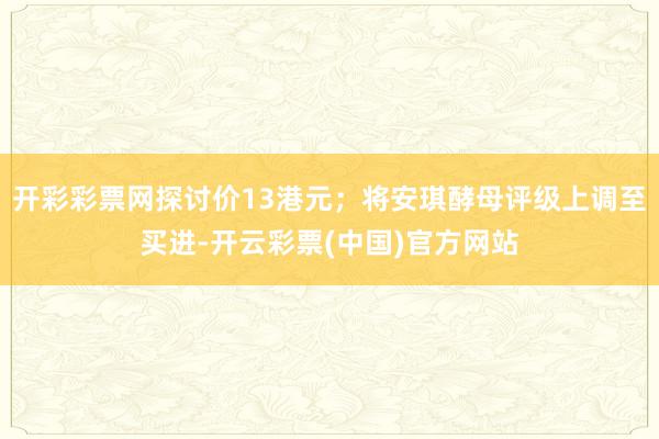 开彩彩票网探讨价13港元；将安琪酵母评级上调至买进-开云彩票(中国)官方网站