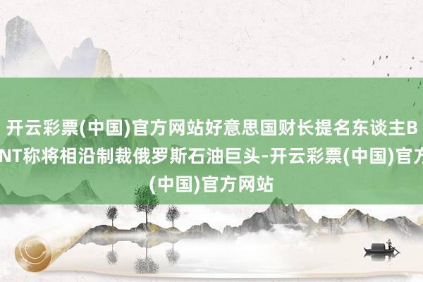 开云彩票(中国)官方网站好意思国财长提名东谈主BESSENT称将相沿制裁俄罗斯石油巨头-开云彩票(中国)官方网站