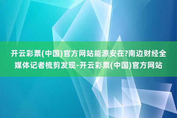 开云彩票(中国)官方网站能源安在?　　南边财经全媒体记者梳剪发现-开云彩票(中国)官方网站