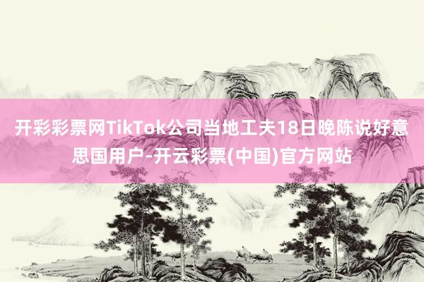 开彩彩票网TikTok公司当地工夫18日晚陈说好意思国用户-开云彩票(中国)官方网站