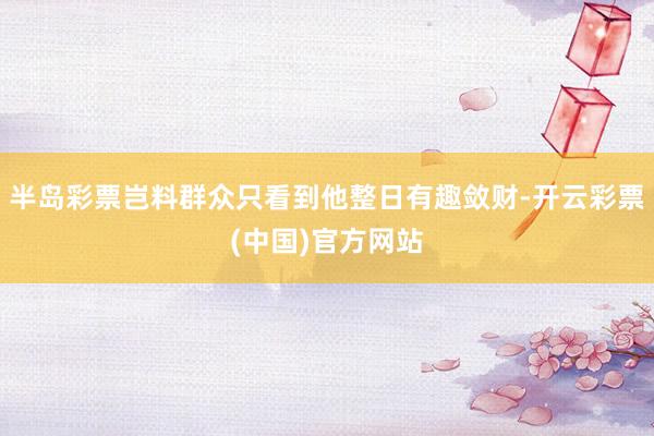 半岛彩票岂料群众只看到他整日有趣敛财-开云彩票(中国)官方网站