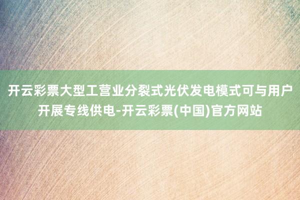 开云彩票大型工营业分裂式光伏发电模式可与用户开展专线供电-开云彩票(中国)官方网站