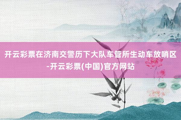 开云彩票 在济南交警历下大队车管所生动车放哨区-开云彩票(中国)官方网站