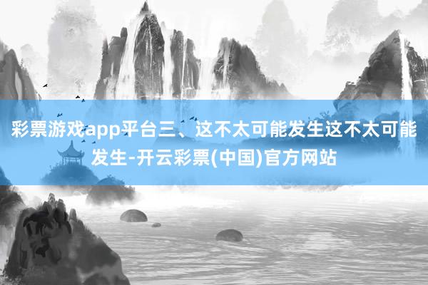 彩票游戏app平台三、这不太可能发生这不太可能发生-开云彩票(中国)官方网站