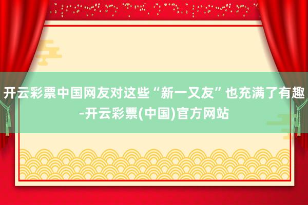 开云彩票中国网友对这些“新一又友”也充满了有趣-开云彩票(中国)官方网站