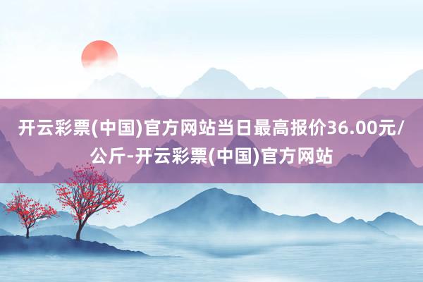 开云彩票(中国)官方网站当日最高报价36.00元/公斤-开云彩票(中国)官方网站