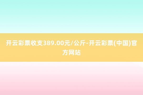 开云彩票收支389.00元/公斤-开云彩票(中国)官方网站