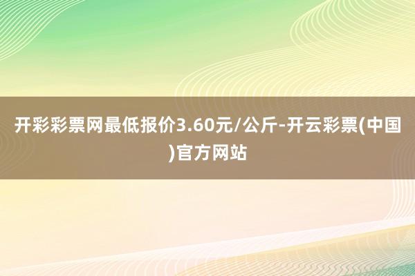 开彩彩票网最低报价3.60元/公斤-开云彩票(中国)官方网站