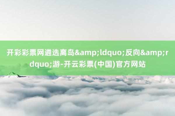开彩彩票网遴选离岛&ldquo;反向&rdquo;游-开云彩票(中国)官方网站