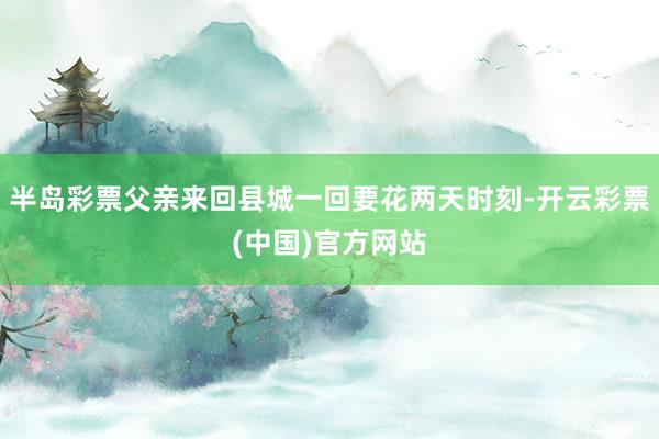 半岛彩票父亲来回县城一回要花两天时刻-开云彩票(中国)官方网站